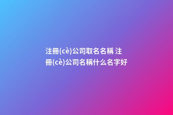 注冊(cè)公司取名名稱 注冊(cè)公司名稱什么名字好
